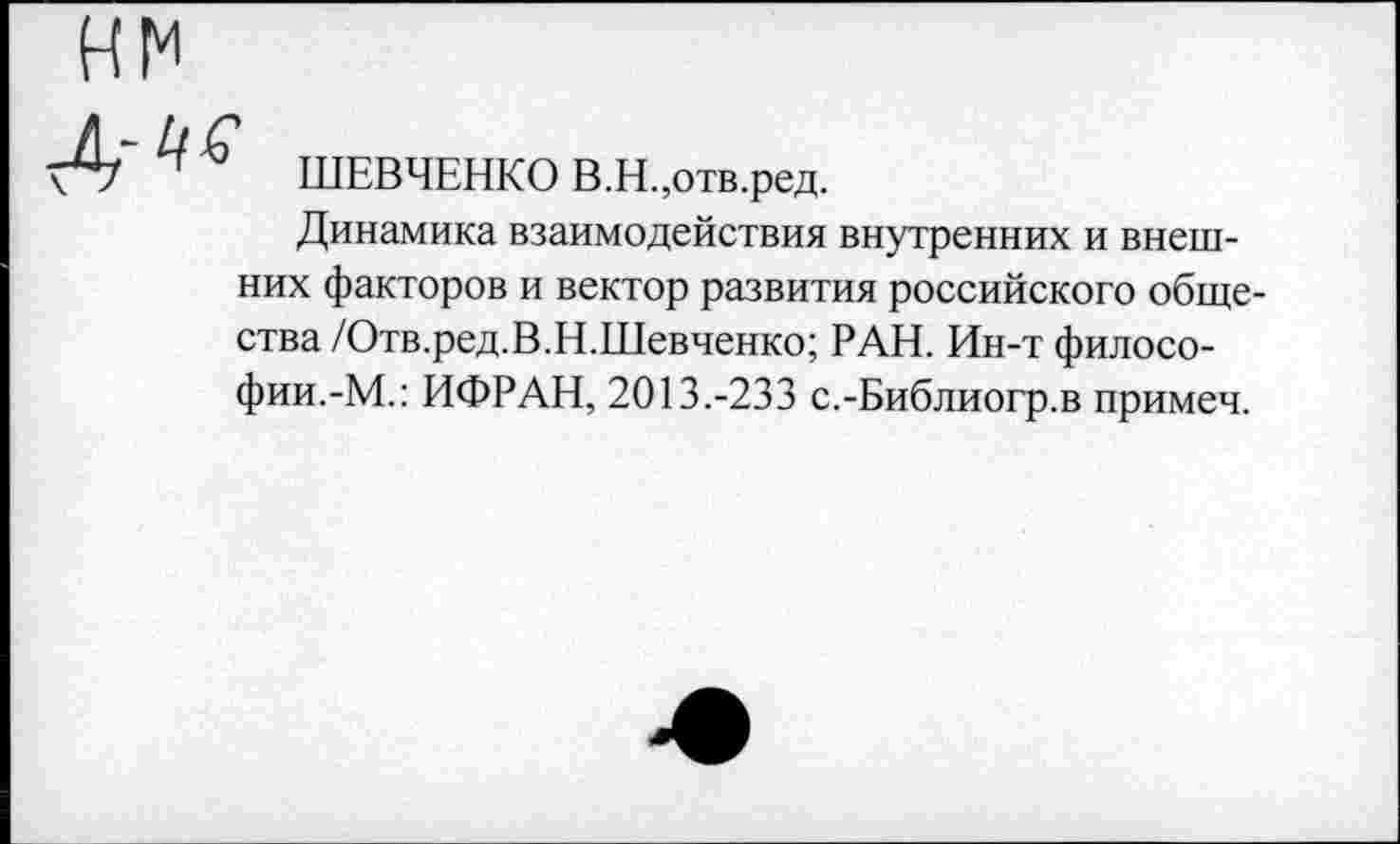 ﻿ШЕВЧЕНКО В.Н.,отв.ред.
Динамика взаимодействия внутренних и внешних факторов и вектор развития российского общества /Отв.ред.В.Н.Шевченко; РАН. Ин-т философии.-М.: ИФРАН, 2013.-233 с.-Библиогр.в примеч.